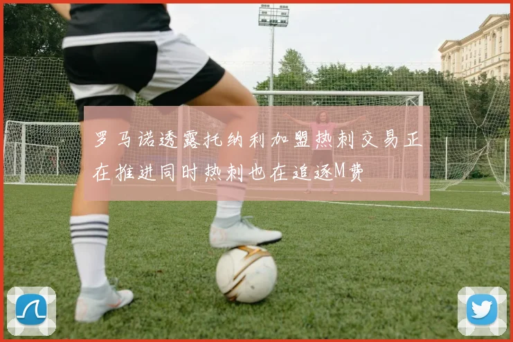 罗马诺透露托纳利加盟热刺交易正在推进同时热刺也在追逐M费