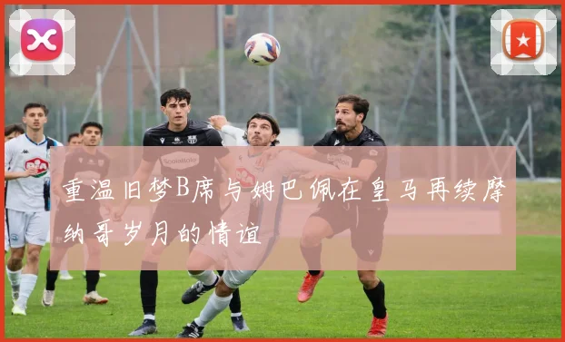 重温旧梦B席与姆巴佩在皇马再续摩纳哥岁月的情谊