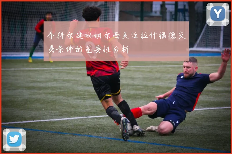 乔科尔建议切尔西关注拉什福德交易条件的重要性分析