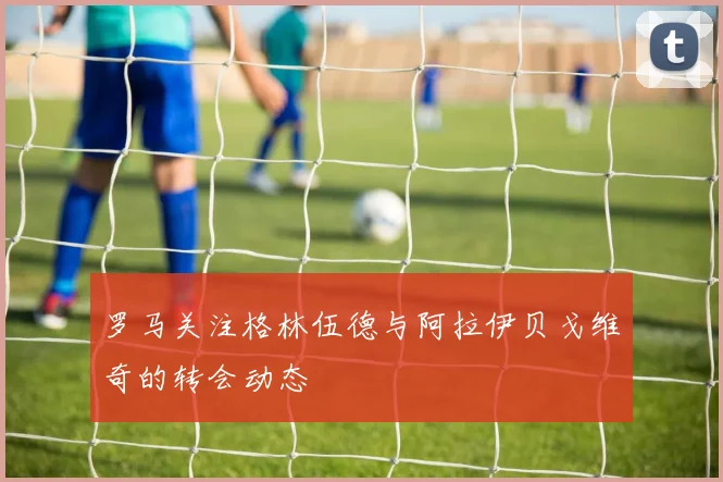 罗马关注格林伍德与阿拉伊贝戈维奇的转会动态