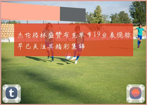 杰伦格林盛赞布克单节19分表现称早已关注其精彩集锦