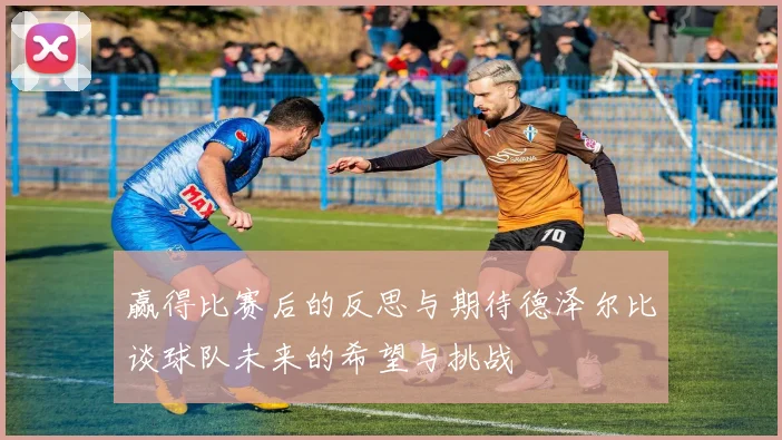 赢得比赛后的反思与期待德泽尔比谈球队未来的希望与挑战