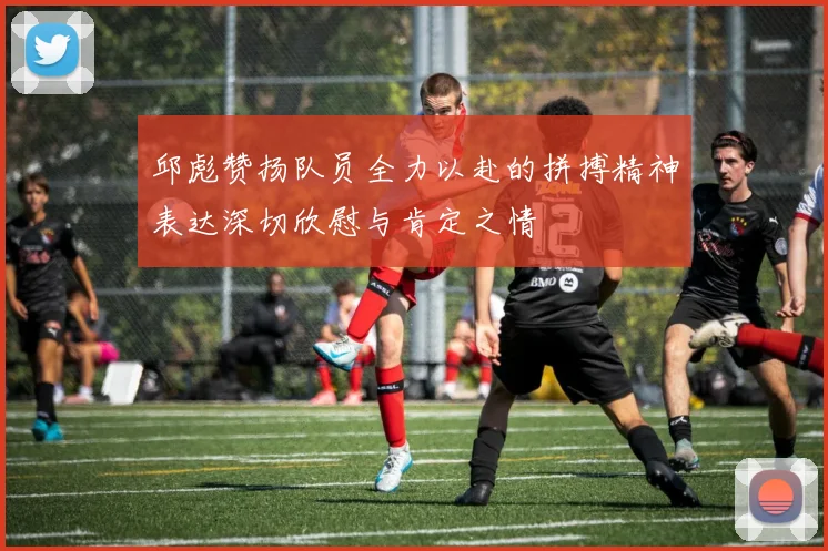 邱彪赞扬队员全力以赴的拼搏精神表达深切欣慰与肯定之情