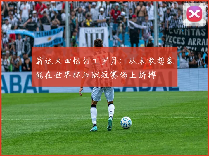 翁达夫回忆打工岁月：从未敢想象能在世界杯和欧冠赛场上拼搏