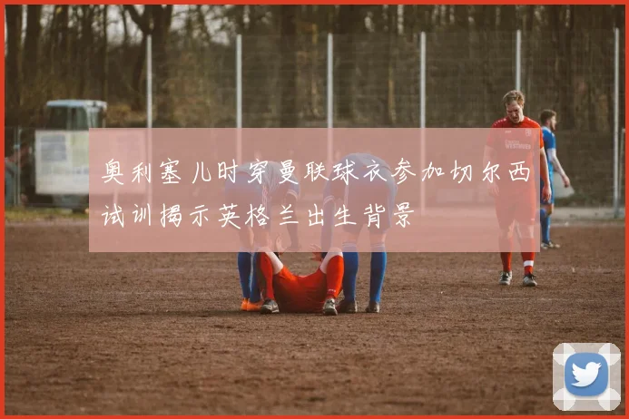 奥利塞儿时穿曼联球衣参加切尔西试训揭示英格兰出生背景