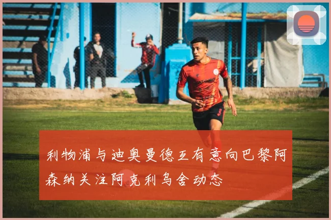 利物浦与迪奥曼德互有意向巴黎阿森纳关注阿克利乌舍动态