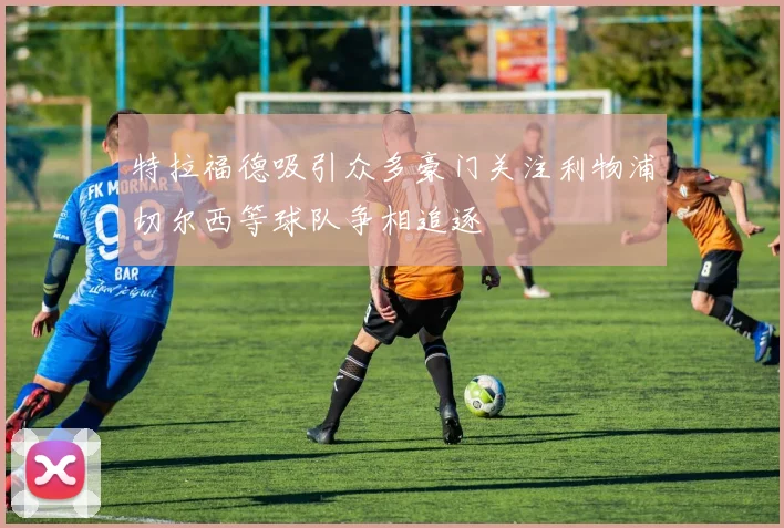 特拉福德吸引众多豪门关注利物浦切尔西等球队争相追逐