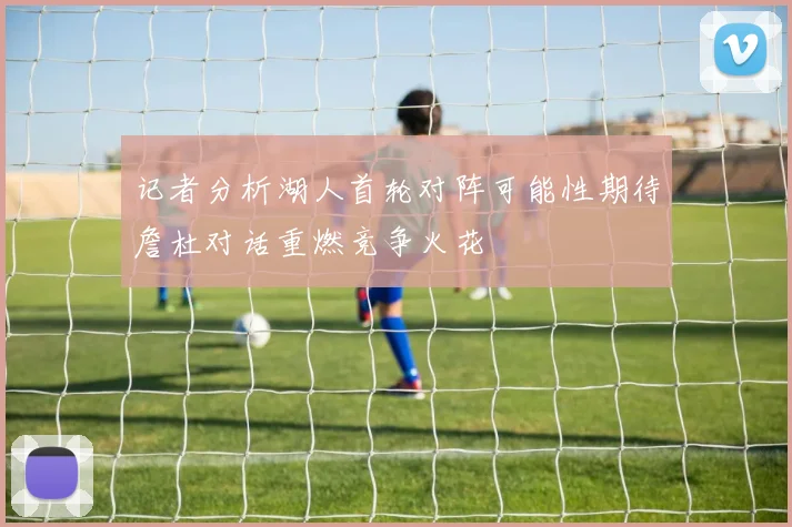 记者分析湖人首轮对阵可能性期待詹杜对话重燃竞争火花