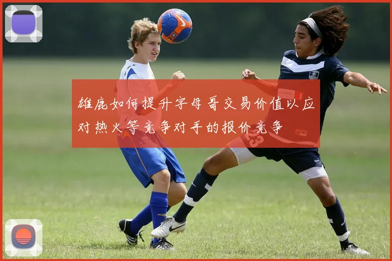 雄鹿如何提升字母哥交易价值以应对热火等竞争对手的报价竞争