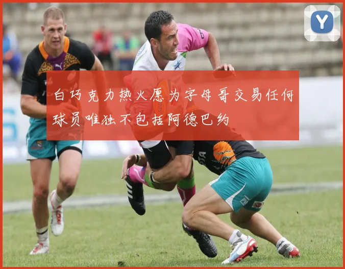白巧克力热火愿为字母哥交易任何球员唯独不包括阿德巴约