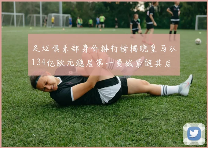 足坛俱乐部身价排行榜揭晓皇马以134亿欧元稳居第一曼城紧随其后