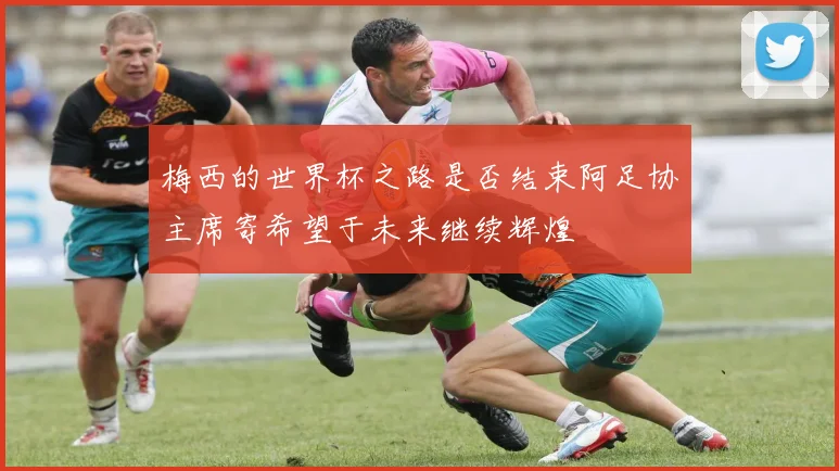 梅西的世界杯之路是否结束阿足协主席寄希望于未来继续辉煌