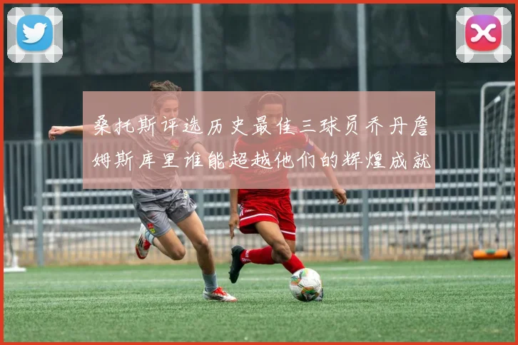 桑托斯评选历史最佳三球员乔丹詹姆斯库里谁能超越他们的辉煌成就