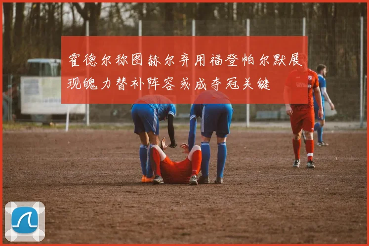 霍德尔称图赫尔弃用福登帕尔默展现魄力替补阵容或成夺冠关键
