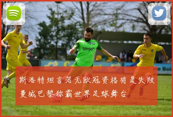 斯洛特坦言若无欧冠资格将是失败曼城巴黎称霸世界足球舞台
