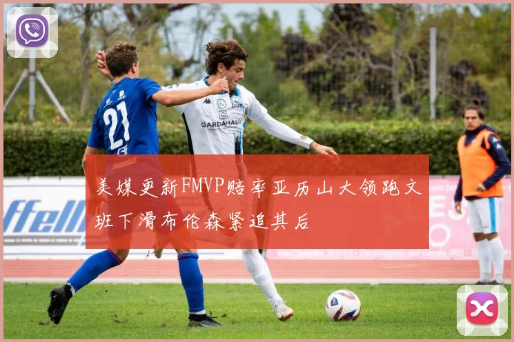 美媒更新FMVP赔率亚历山大领跑文班下滑布伦森紧追其后