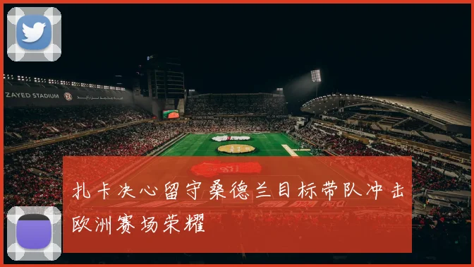 扎卡决心留守桑德兰目标带队冲击欧洲赛场荣耀