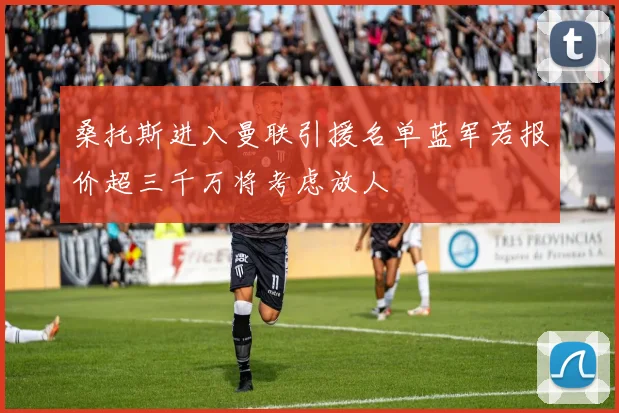 桑托斯进入曼联引援名单蓝军若报价超三千万将考虑放人