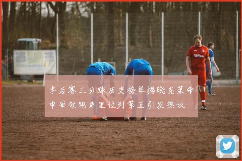 季后赛三分球历史榜单揭晓克莱命中率领跑库里位列第五引发热议