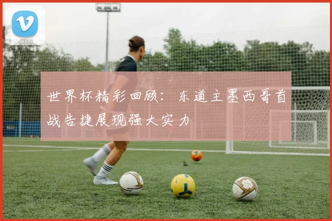 世界杯精彩回顾：东道主墨西哥首战告捷展现强大实力