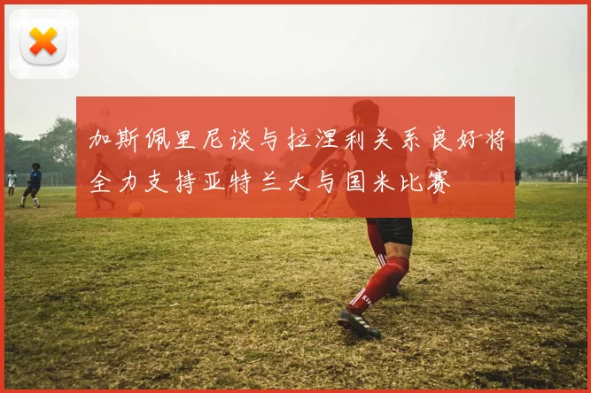 加斯佩里尼谈与拉涅利关系良好将全力支持亚特兰大与国米比赛