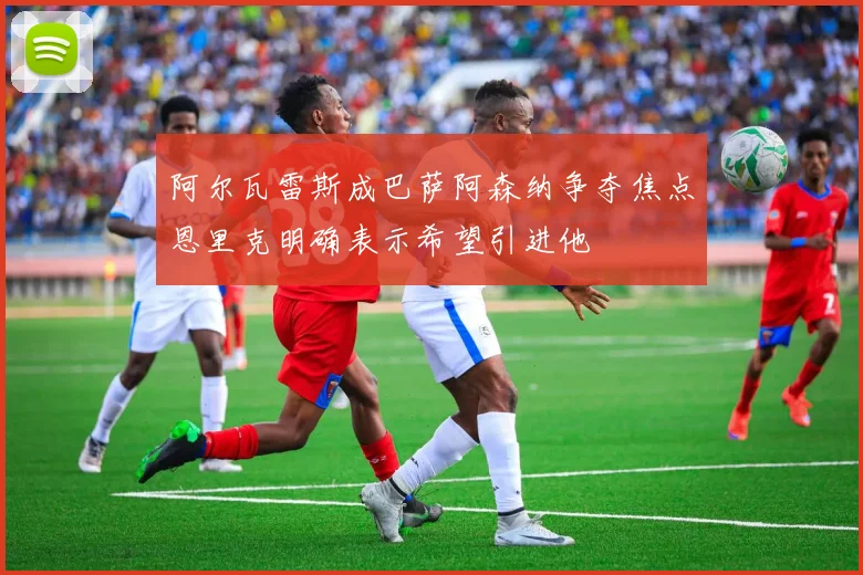 阿尔瓦雷斯成巴萨阿森纳争夺焦点恩里克明确表示希望引进他