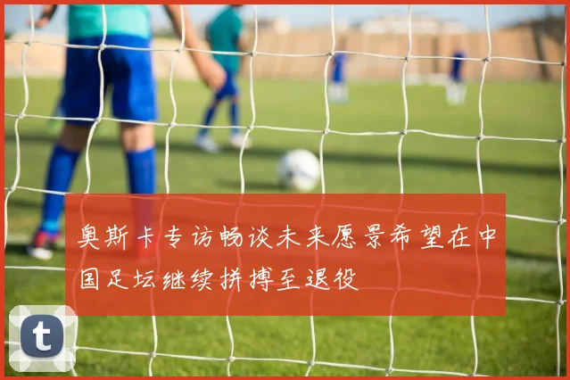 奥斯卡专访畅谈未来愿景希望在中国足坛继续拼搏至退役