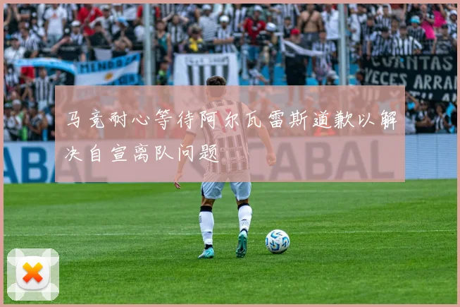 马竞耐心等待阿尔瓦雷斯道歉以解决自宣离队问题