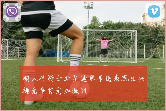 湖人对骑士新星迪恩韦德表现出兴趣竞争将愈加激烈