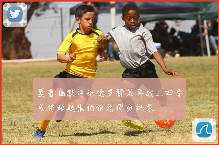 夏普幽默评论德罗赞若再战三四季或将超越张伯伦总得分纪录