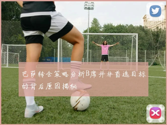 巴萨转会策略分析B席并非首选目标的背后原因揭秘