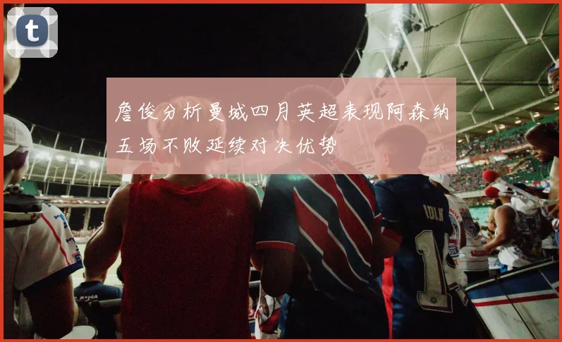 詹俊分析曼城四月英超表现阿森纳五场不败延续对决优势