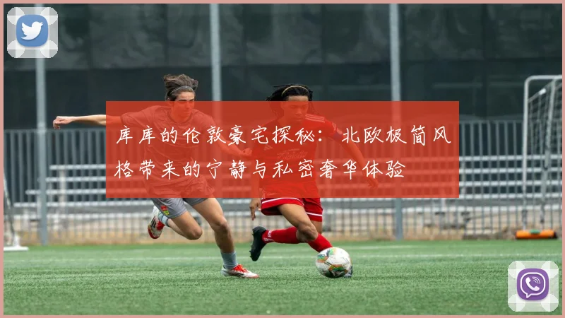 库库的伦敦豪宅探秘：北欧极简风格带来的宁静与私密奢华体验