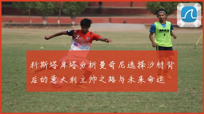 科斯塔库塔分析曼奇尼选择沙特背后的意大利主帅之路与未来命运