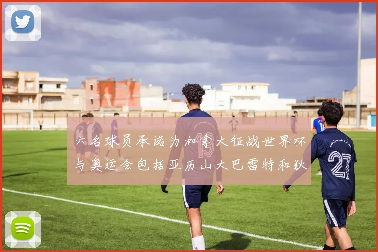六名球员承诺为加拿大征战世界杯与奥运会包括亚历山大巴雷特和狄龙在内