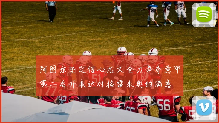 阿图尔坚定信心尤文全力争夺意甲第二名并表达对格雷米奥的满意